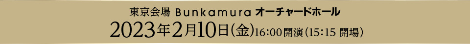 東京会場 Bunkamura オーチャードホール 2023年2月10日（金）16：00開演（15：15開場）